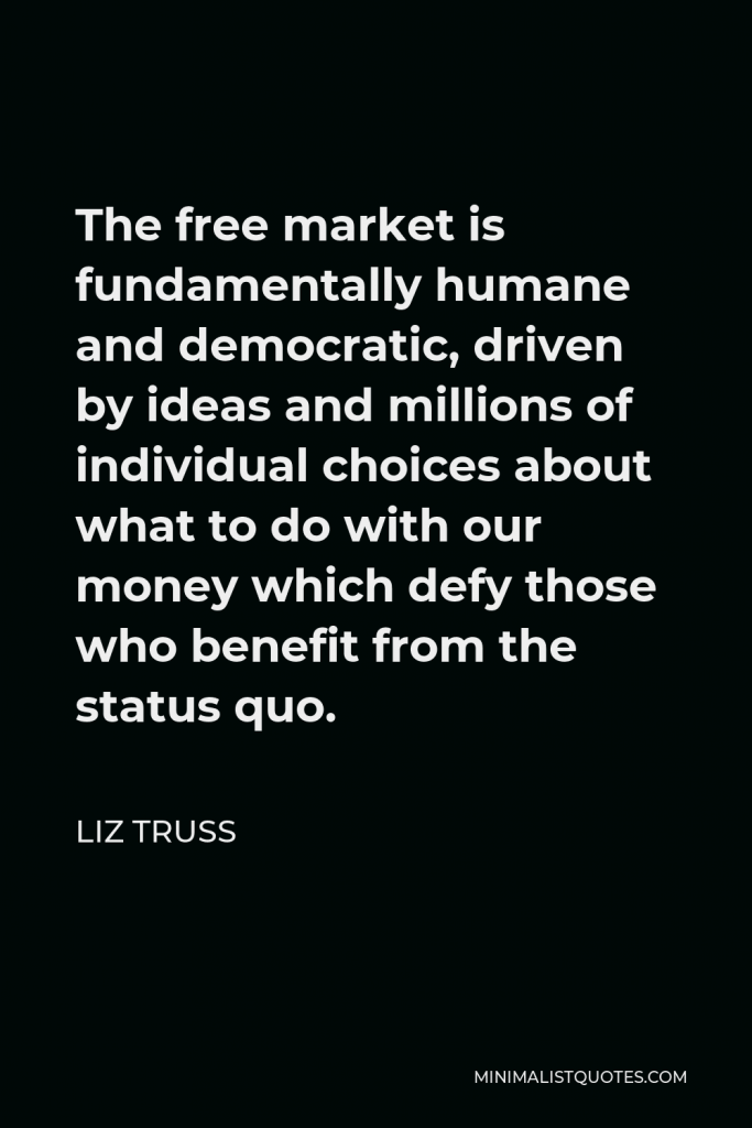Liz Truss Quote - The free market is fundamentally humane and democratic, driven by ideas and millions of individual choices about what to do with our money which defy those who benefit from the status quo.