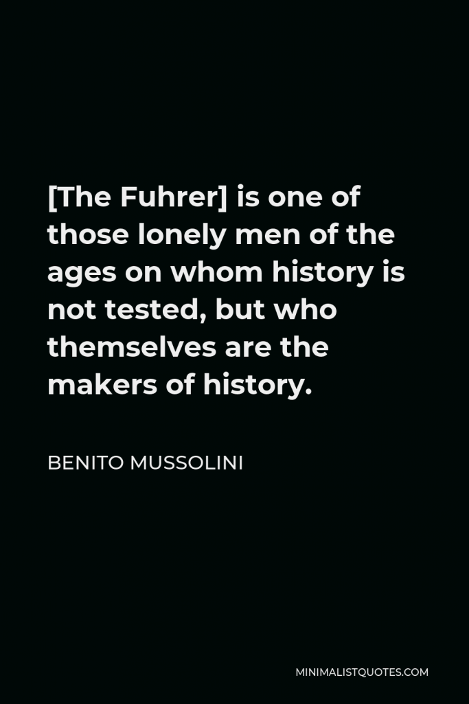 Benito Mussolini Quote - [The Fuhrer] is one of those lonely men of the ages on whom history is not tested, but who themselves are the makers of history.