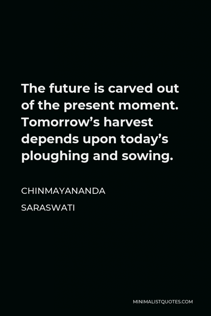 Chinmayananda Saraswati Quote - The future is carved out of the present moment. Tomorrow’s harvest depends upon today’s ploughing and sowing.