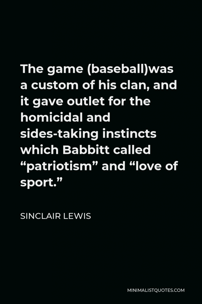 Sinclair Lewis Quote - The game (baseball)was a custom of his clan, and it gave outlet for the homicidal and sides-taking instincts which Babbitt called “patriotism” and “love of sport.”