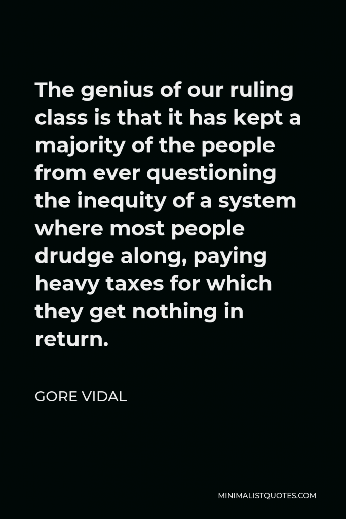 Gore Vidal Quote - The genius of our ruling class is that it has kept a majority of the people from ever questioning the inequity of a system where most people drudge along, paying heavy taxes for which they get nothing in return.