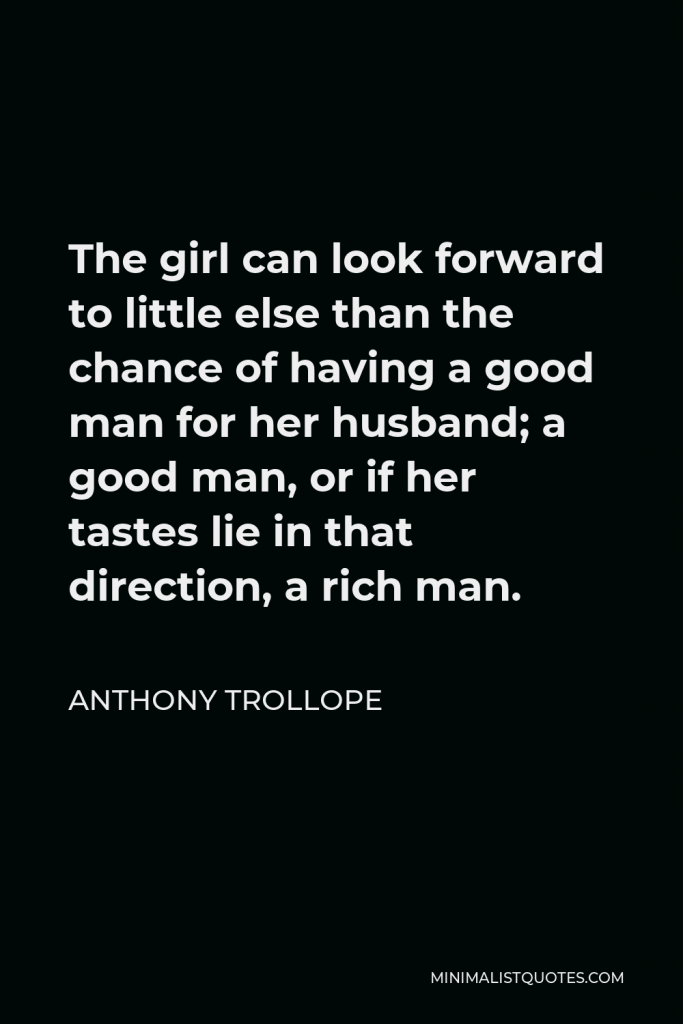 Anthony Trollope Quote - The girl can look forward to little else than the chance of having a good man for her husband; a good man, or if her tastes lie in that direction, a rich man.