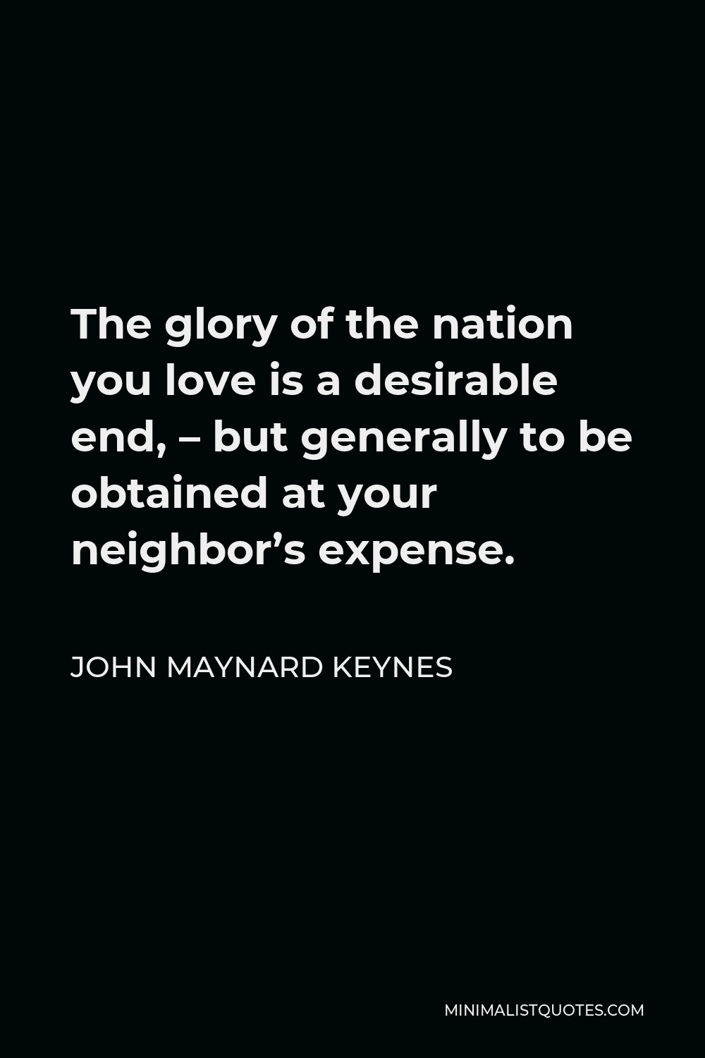 John Maynard Keynes Quote - The glory of the nation you love is a desirable end, – but generally to be obtained at your neighbor’s expense.