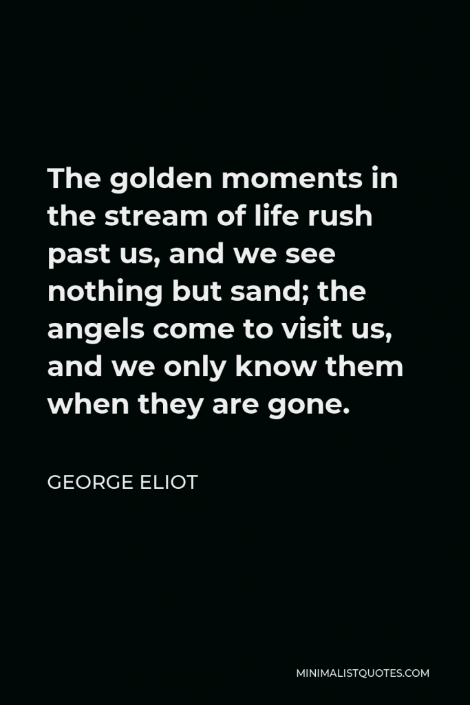 George Eliot Quote - The golden moments in the stream of life rush past us, and we see nothing but sand; the angels come to visit us, and we only know them when they are gone.