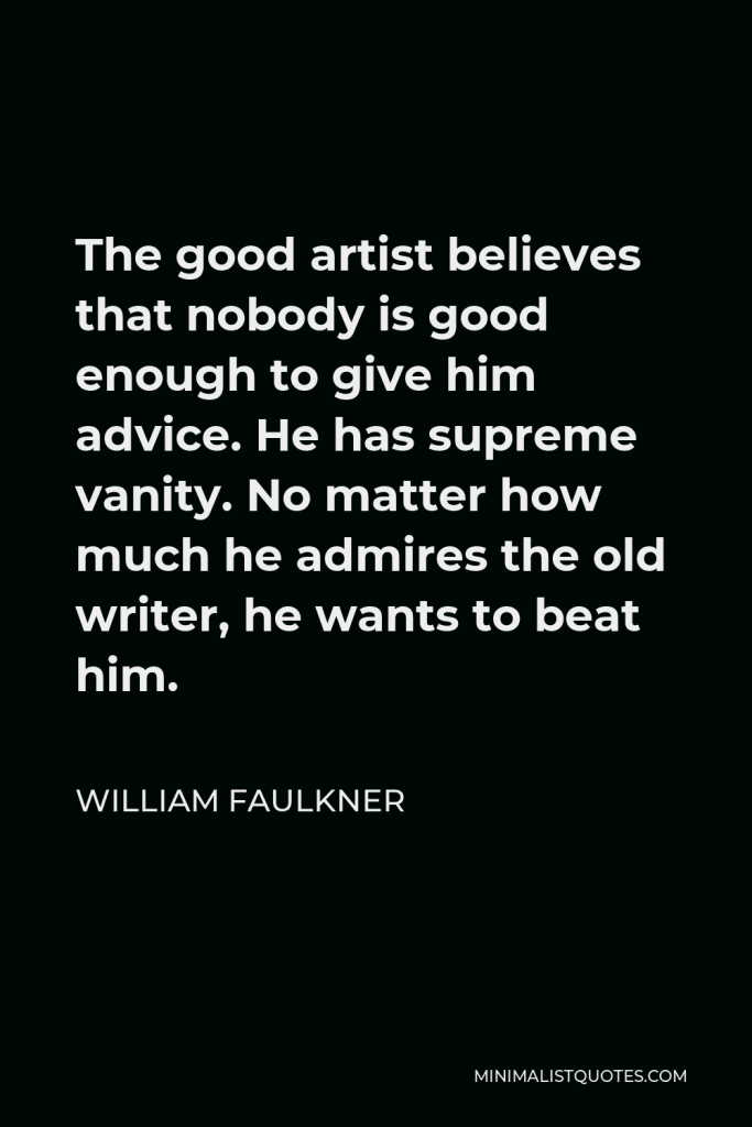 William Faulkner Quote - The good artist believes that nobody is good enough to give him advice. He has supreme vanity. No matter how much he admires the old writer, he wants to beat him.