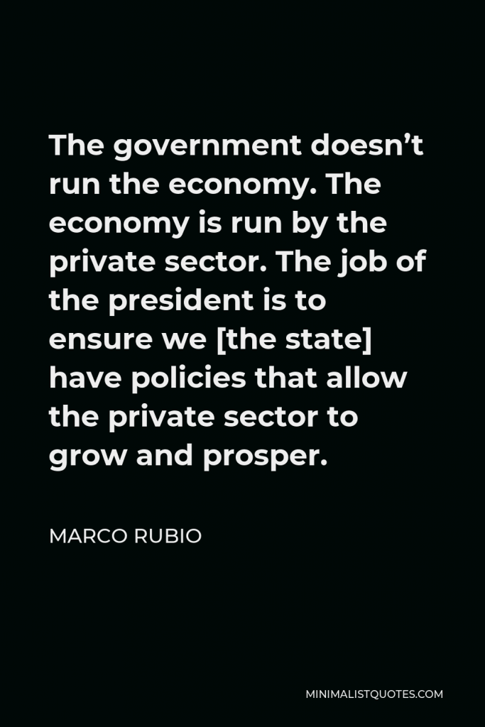 Marco Rubio Quote - The government doesn’t run the economy. The economy is run by the private sector. The job of the president is to ensure we [the state] have policies that allow the private sector to grow and prosper.