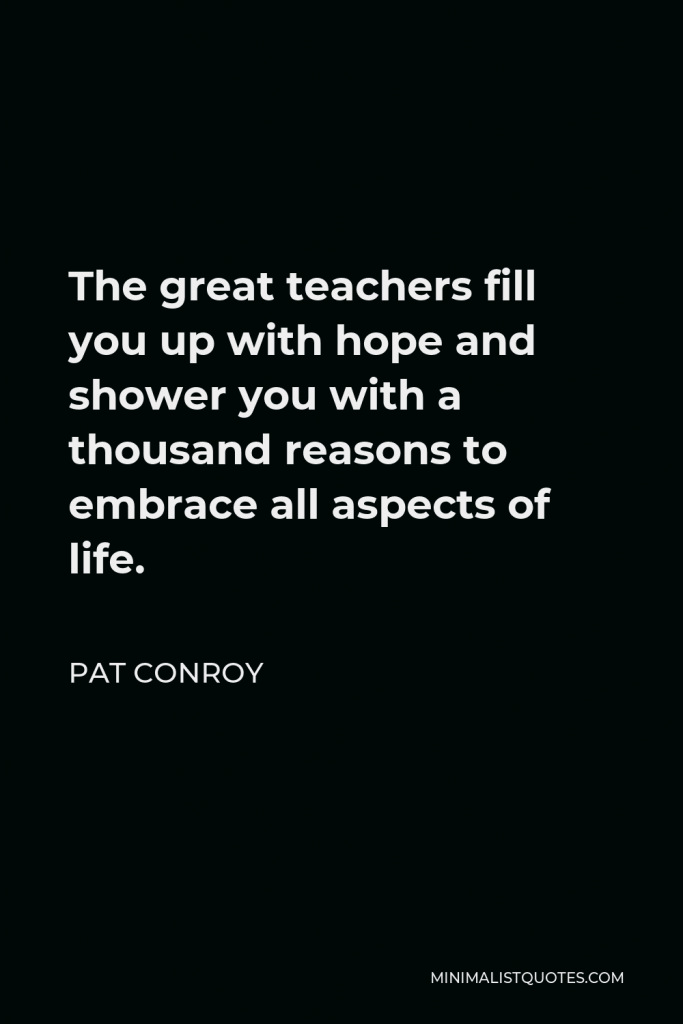 Pat Conroy Quote - The great teachers fill you up with hope and shower you with a thousand reasons to embrace all aspects of life. I wanted to follow Mr. Monte around for the rest of my life, learning everything he wished to share of impart, but I didn’t know how to ask.