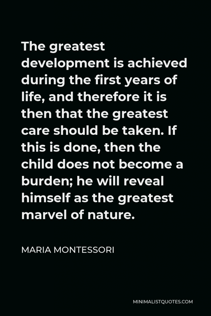 Maria Montessori Quote - The greatest development is achieved during the first years of life, and therefore it is then that the greatest care should be taken. If this is done, then the child does not become a burden; he will reveal himself as the greatest marvel of nature.