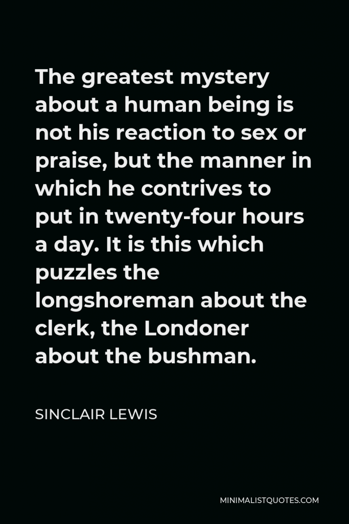 Sinclair Lewis Quote - The greatest mystery about a human being is not his reaction to sex or praise, but the manner in which he contrives to put in twenty-four hours a day. It is this which puzzles the longshoreman about the clerk, the Londoner about the bushman.