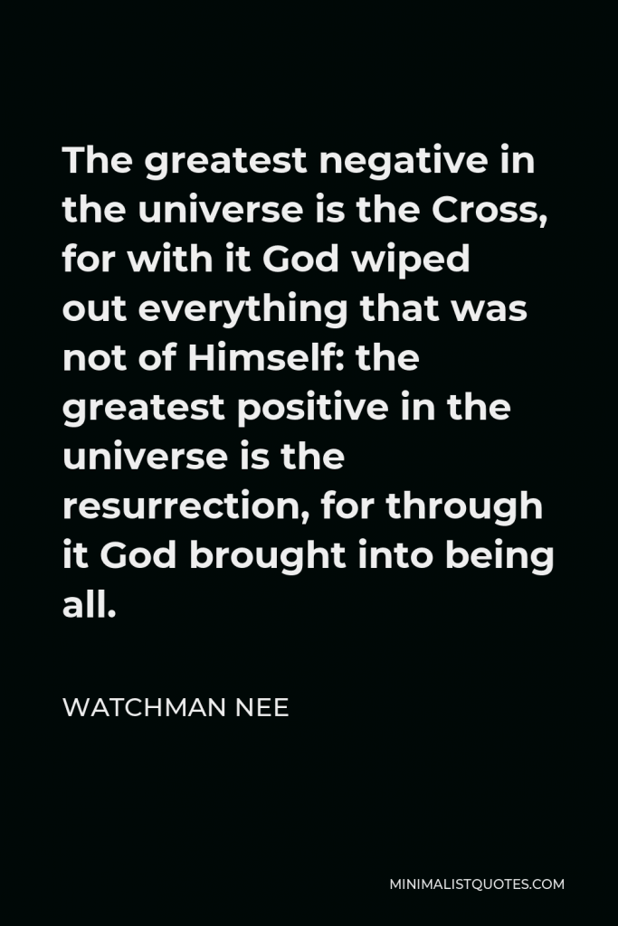 Watchman Nee Quote - The greatest negative in the universe is the Cross, for with it God wiped out everything that was not of Himself: the greatest positive in the universe is the resurrection, for through it God brought into being all.