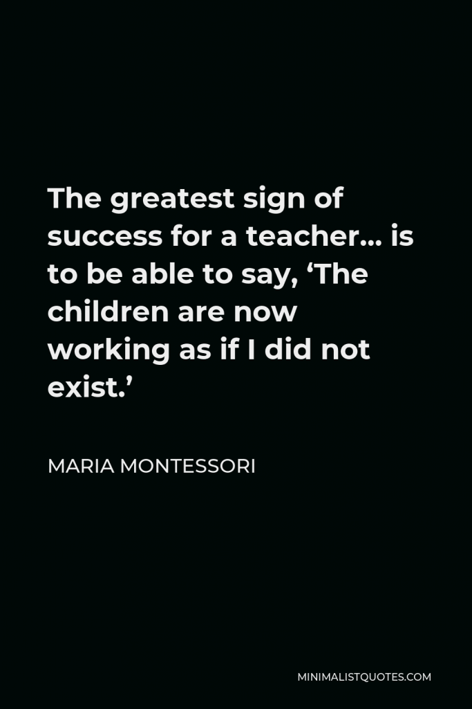 Maria Montessori Quote - The greatest sign of success for a teacher… is to be able to say, ‘The children are now working as if I did not exist.’
