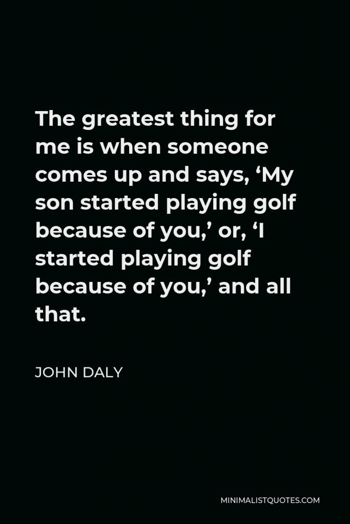 John Daly Quote - The greatest thing for me is when someone comes up and says, ‘My son started playing golf because of you,’ or, ‘I started playing golf because of you,’ and all that.