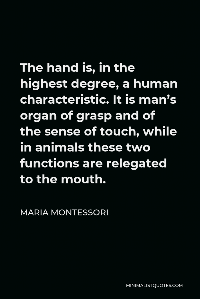 Maria Montessori Quote - The hand is, in the highest degree, a human characteristic. It is man’s organ of grasp and of the sense of touch, while in animals these two functions are relegated to the mouth.