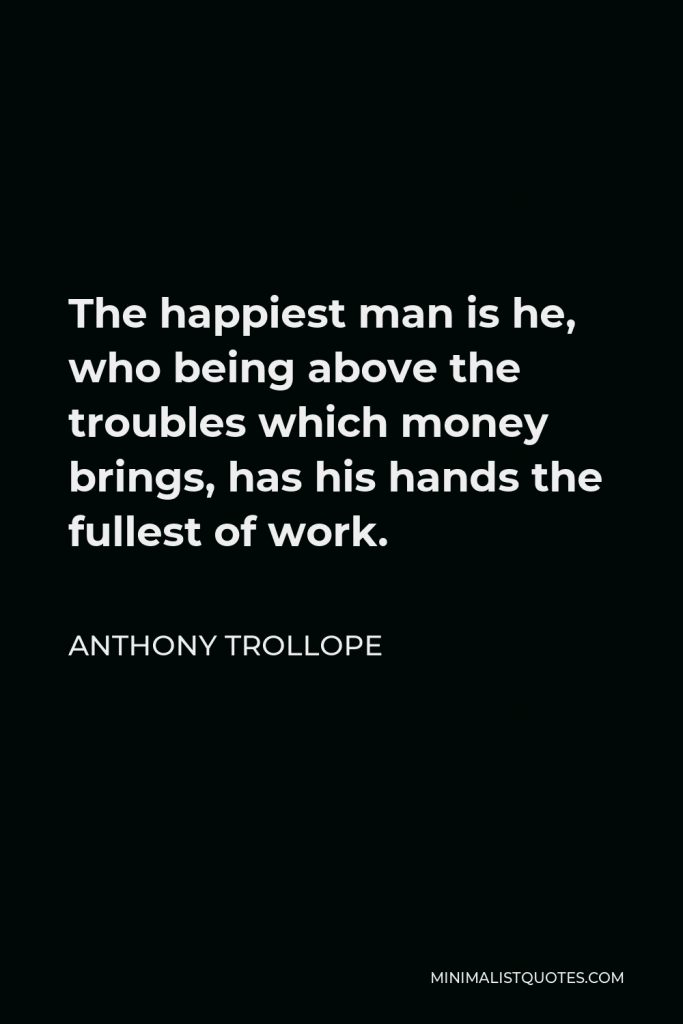 Anthony Trollope Quote - The happiest man is he, who being above the troubles which money brings, has his hands the fullest of work.