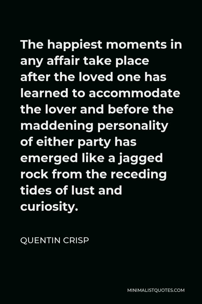 Quentin Crisp Quote - The happiest moments in any affair take place after the loved one has learned to accommodate the lover and before the maddening personality of either party has emerged like a jagged rock from the receding tides of lust and curiosity.