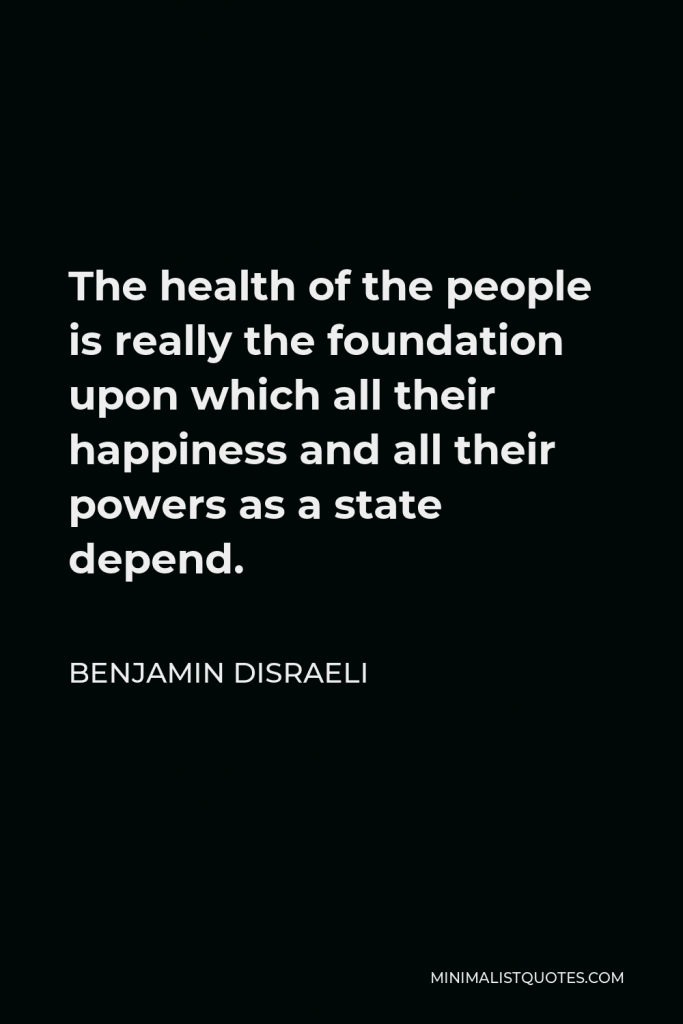 Benjamin Disraeli Quote - The health of the people is really the foundation upon which all their happiness and all their powers as a state depend.
