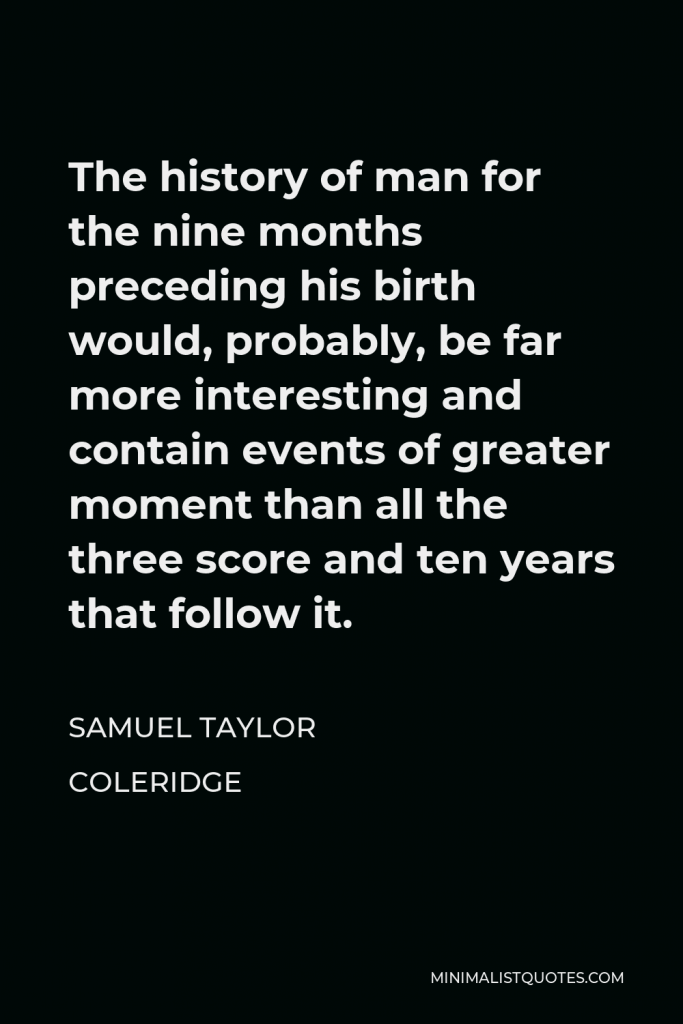 Samuel Taylor Coleridge Quote - The history of man for the nine months preceding his birth would, probably, be far more interesting and contain events of greater moment than all the three score and ten years that follow it.