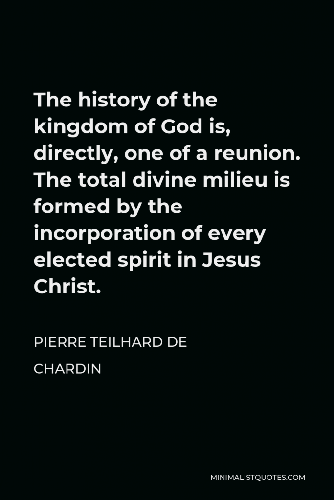 Pierre Teilhard de Chardin Quote - The history of the kingdom of God is, directly, one of a reunion. The total divine milieu is formed by the incorporation of every elected spirit in Jesus Christ.