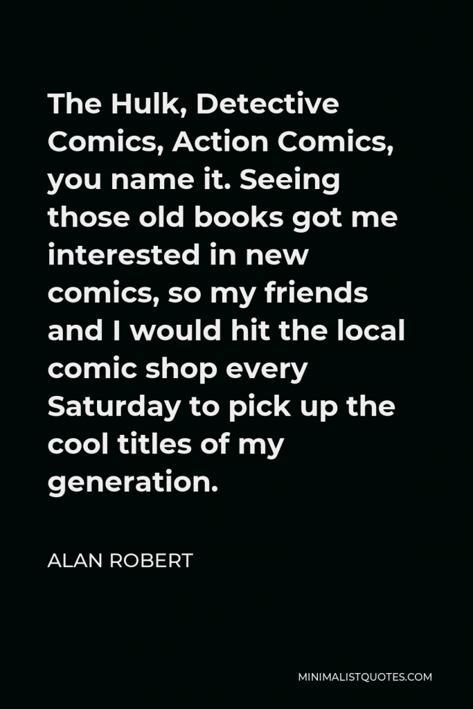 Alan Robert Quote - The Hulk, Detective Comics, Action Comics, you name it. Seeing those old books got me interested in new comics, so my friends and I would hit the local comic shop every Saturday to pick up the cool titles of my generation.