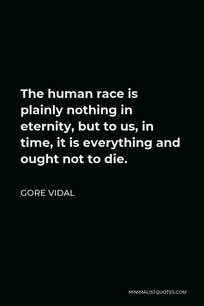 Gore Vidal Quote - The human race is plainly nothing in eternity, but to us, in time, it is everything and ought not to die.