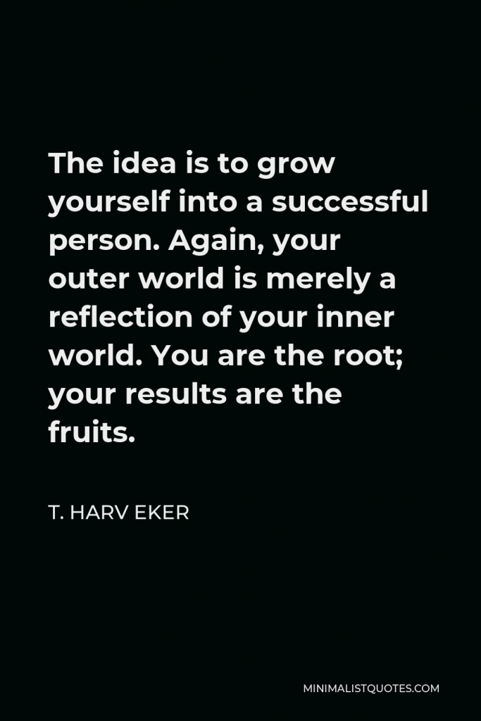 T. Harv Eker Quote - The idea is to grow yourself into a successful person. Again, your outer world is merely a reflection of your inner world. You are the root; your results are the fruits.
