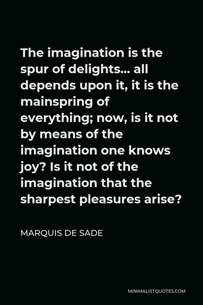 Marquis de Sade Quote - The imagination is the spur of delights… all depends upon it, it is the mainspring of everything; now, is it not by means of the imagination one knows joy? Is it not of the imagination that the sharpest pleasures arise?