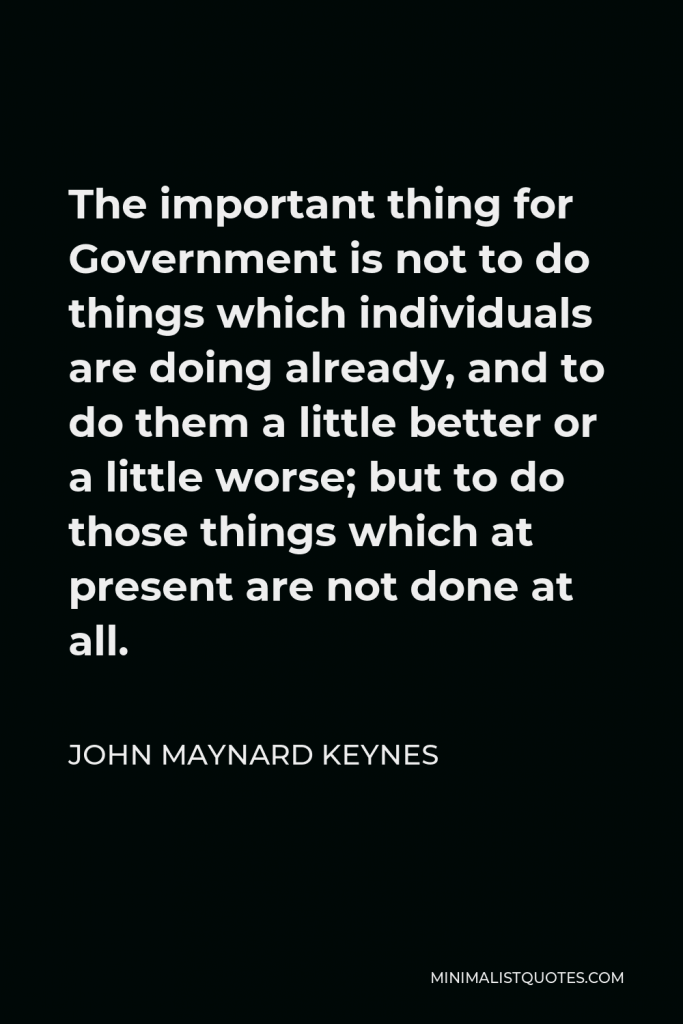 John Maynard Keynes Quote - The important thing for Government is not to do things which individuals are doing already, and to do them a little better or a little worse; but to do those things which at present are not done at all.