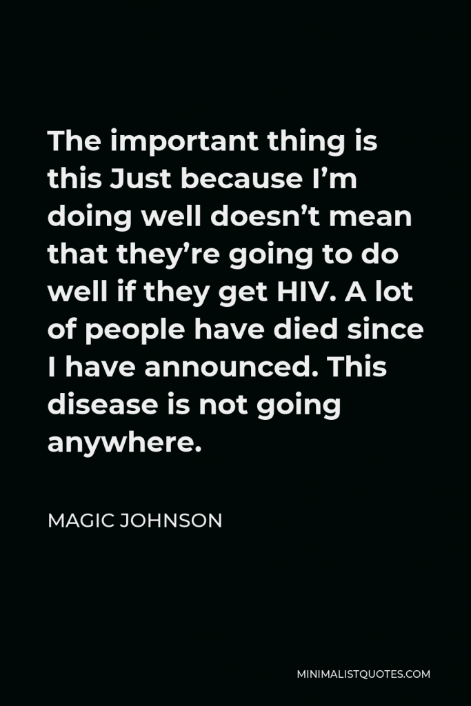 Magic Johnson Quote - The important thing is this Just because I’m doing well doesn’t mean that they’re going to do well if they get HIV. A lot of people have died since I have announced. This disease is not going anywhere.
