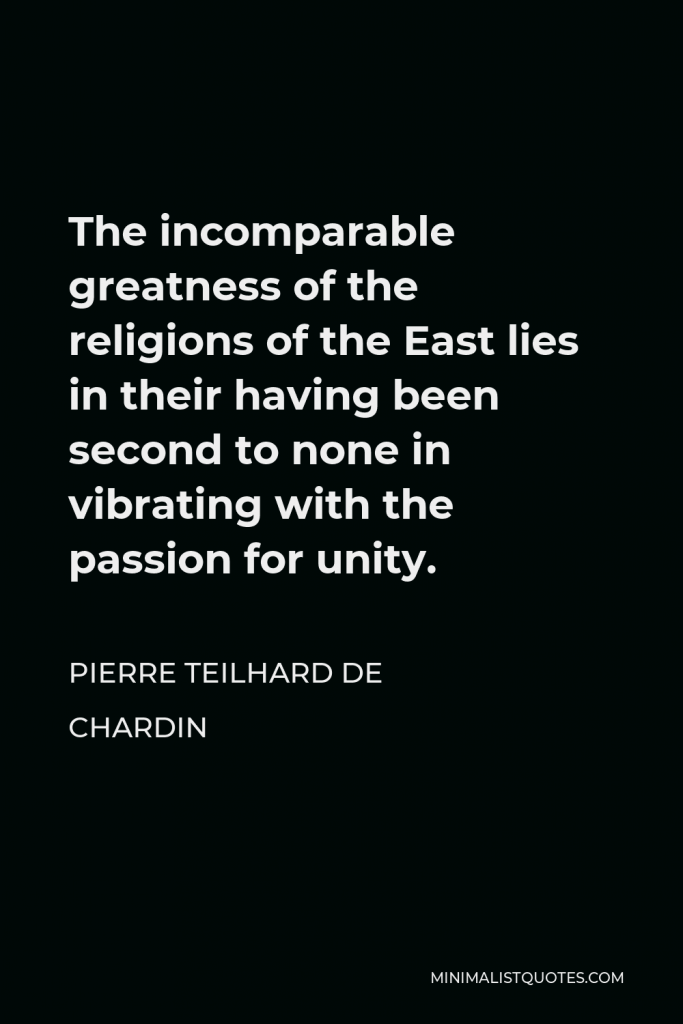 Pierre Teilhard de Chardin Quote - The incomparable greatness of the religions of the East lies in their having been second to none in vibrating with the passion for unity.