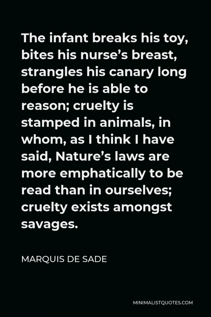 Marquis de Sade Quote - The infant breaks his toy, bites his nurse’s breast, strangles his canary long before he is able to reason; cruelty is stamped in animals, in whom, as I think I have said, Nature’s laws are more emphatically to be read than in ourselves; cruelty exists amongst savages.