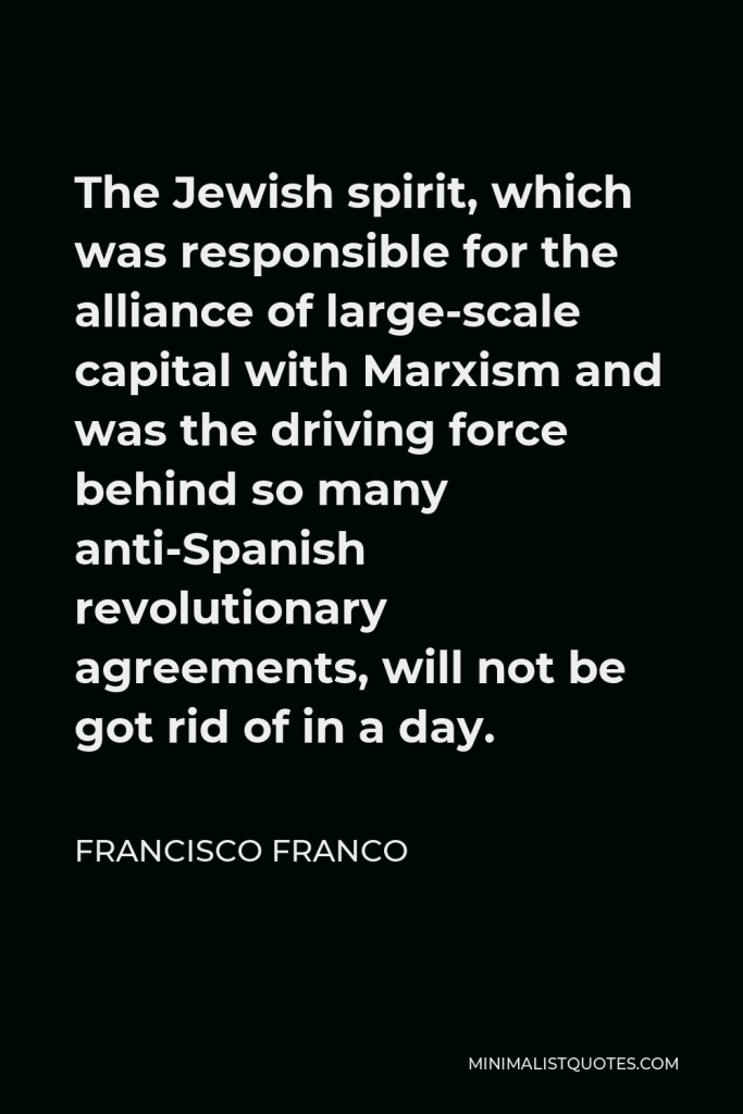 Francisco Franco Quote - The Jewish spirit, which was responsible for the alliance of large-scale capital with Marxism and was the driving force behind so many anti-Spanish revolutionary agreements, will not be got rid of in a day.