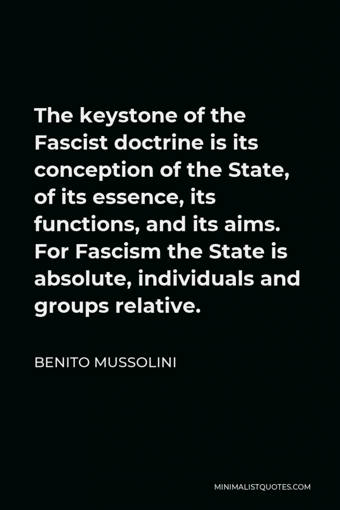 Benito Mussolini Quote - The keystone of the Fascist doctrine is its conception of the State, of its essence, its functions, and its aims. For Fascism the State is absolute, individuals and groups relative.