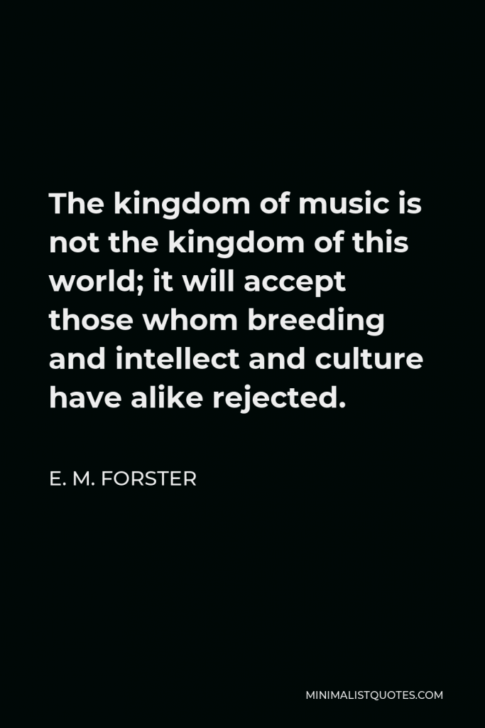 E. M. Forster Quote - The kingdom of music is not the kingdom of this world; it will accept those whom breeding and intellect and culture have alike rejected.
