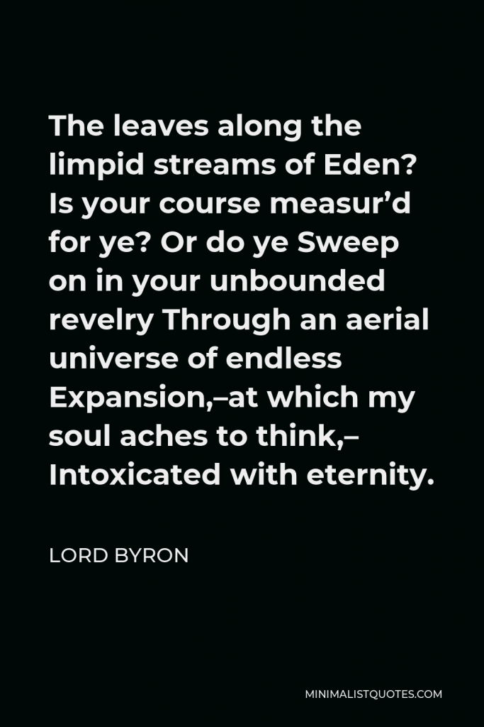 Lord Byron Quote - The leaves along the limpid streams of Eden? Is your course measur’d for ye? Or do ye Sweep on in your unbounded revelry Through an aerial universe of endless Expansion,–at which my soul aches to think,– Intoxicated with eternity.
