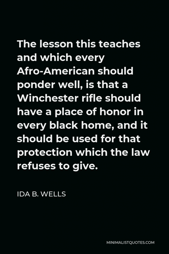 Ida B. Wells Quote - The lesson this teaches and which every Afro-American should ponder well, is that a Winchester rifle should have a place of honor in every black home, and it should be used for that protection which the law refuses to give.