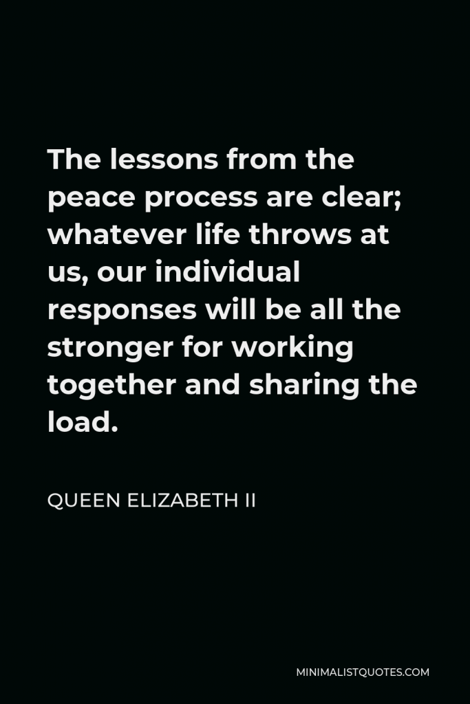 Queen Elizabeth II Quote - The lessons from the peace process are clear; whatever life throws at us, our individual responses will be all the stronger for working together and sharing the load.