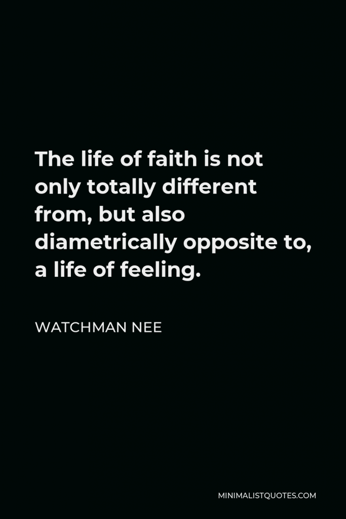 Watchman Nee Quote - The life of faith is not only totally different from, but also diametrically opposite to, a life of feeling.