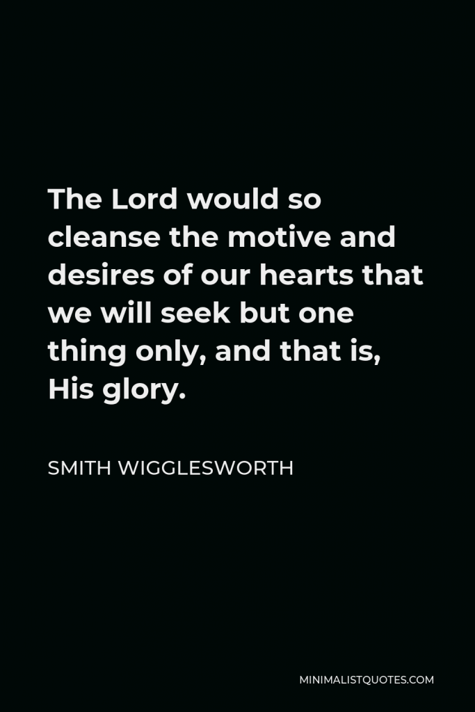 Smith Wigglesworth Quote - The Lord would so cleanse the motive and desires of our hearts that we will seek but one thing only, and that is, His glory.