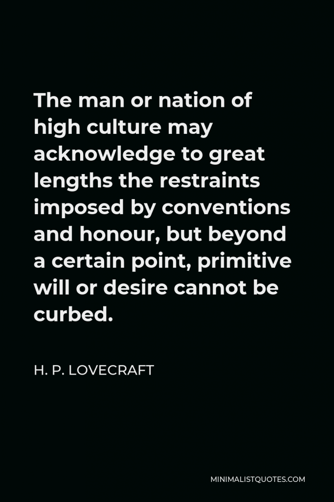 H. P. Lovecraft Quote - The man or nation of high culture may acknowledge to great lengths the restraints imposed by conventions and honour, but beyond a certain point, primitive will or desire cannot be curbed.