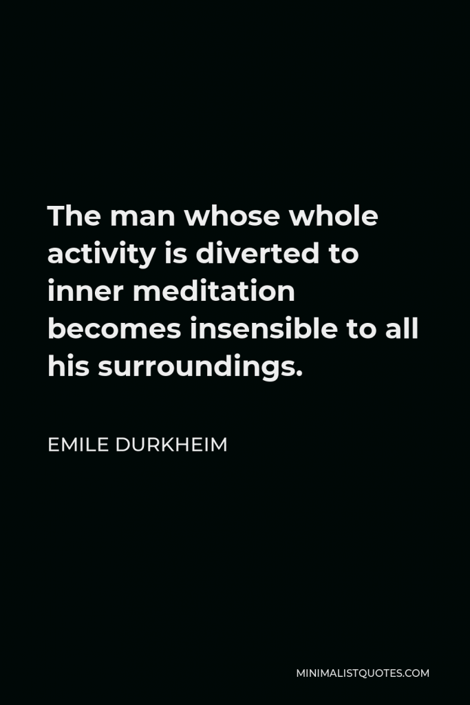 Emile Durkheim Quote - The man whose whole activity is diverted to inner meditation becomes insensible to all his surroundings. His passions are mere appearances, being sterile. They are dissipated in futile imaginings, producing nothing external to themselves.