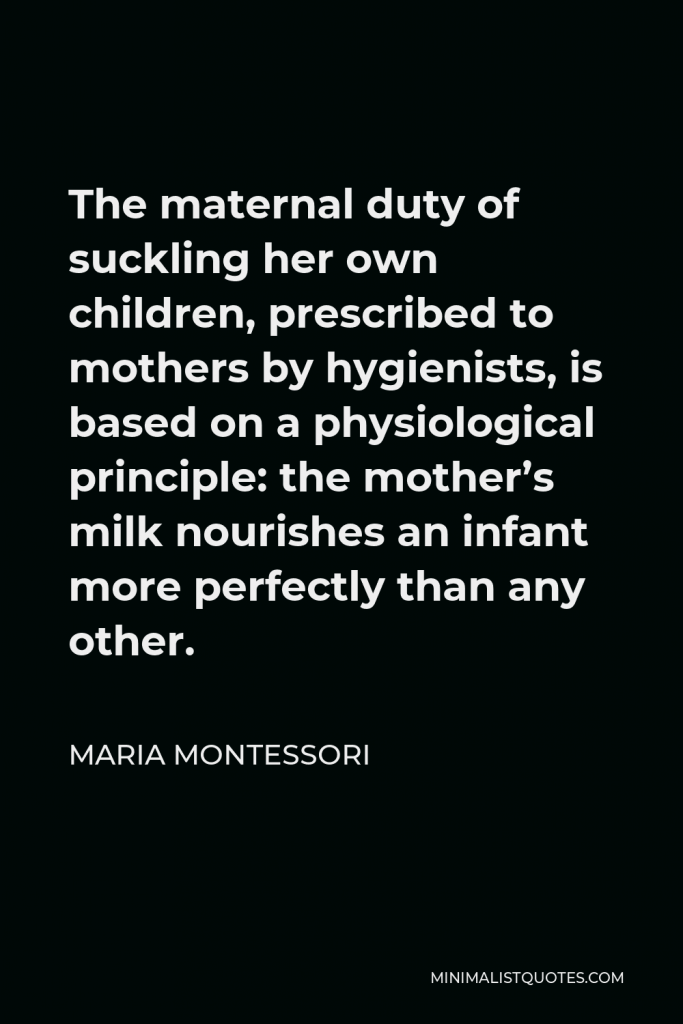 Maria Montessori Quote - The maternal duty of suckling her own children, prescribed to mothers by hygienists, is based on a physiological principle: the mother’s milk nourishes an infant more perfectly than any other.