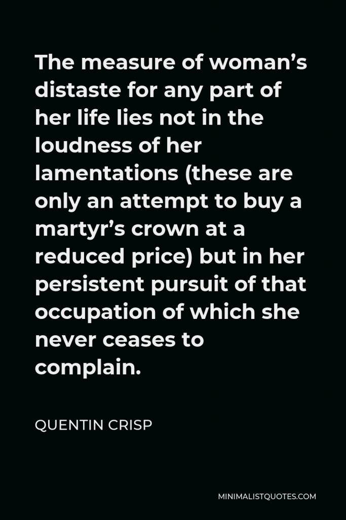 Quentin Crisp Quote - The measure of woman’s distaste for any part of her life lies not in the loudness of her lamentations (these are only an attempt to buy a martyr’s crown at a reduced price) but in her persistent pursuit of that occupation of which she never ceases to complain.