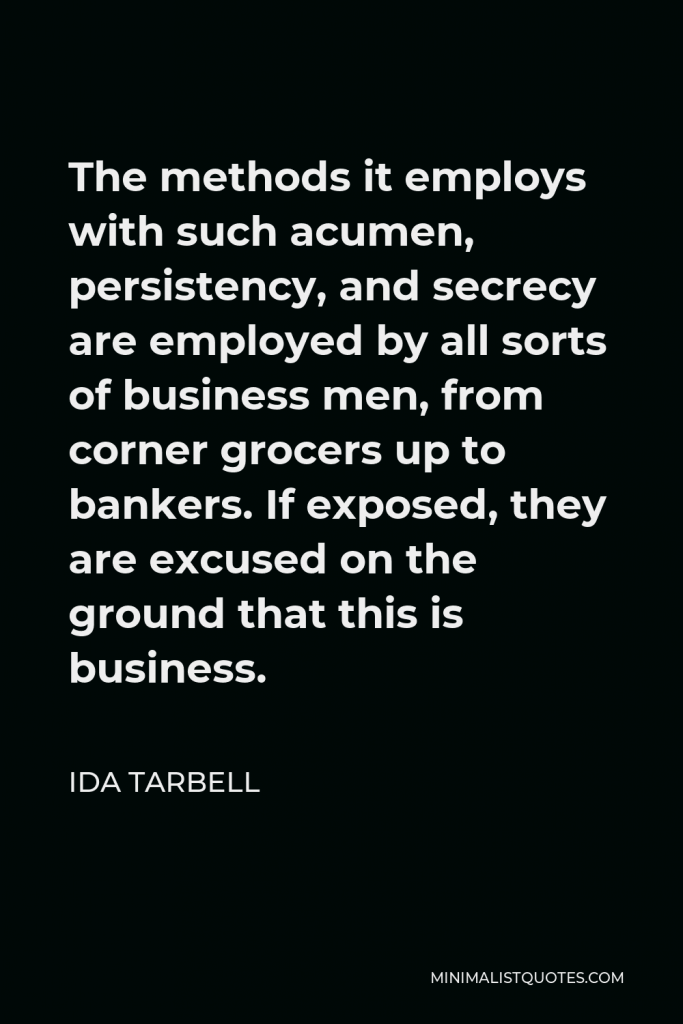 Ida Tarbell Quote - The methods it employs with such acumen, persistency, and secrecy are employed by all sorts of business men, from corner grocers up to bankers. If exposed, they are excused on the ground that this is business.