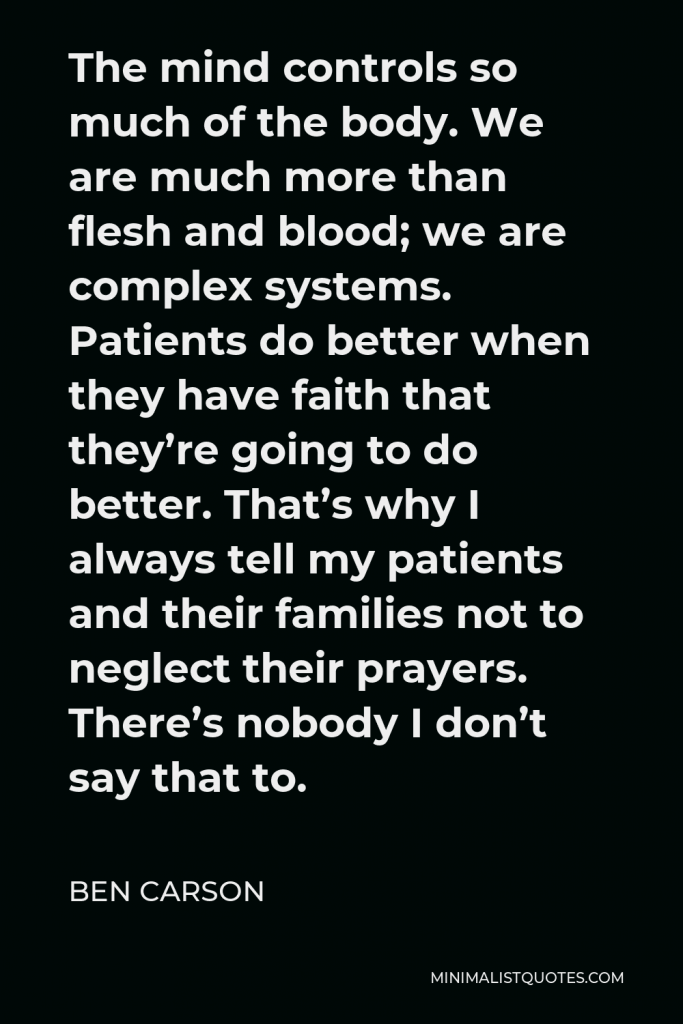 Ben Carson Quote - The mind controls so much of the body. We are much more than flesh and blood; we are complex systems. Patients do better when they have faith that they’re going to do better. That’s why I always tell my patients and their families not to neglect their prayers. There’s nobody I don’t say that to.