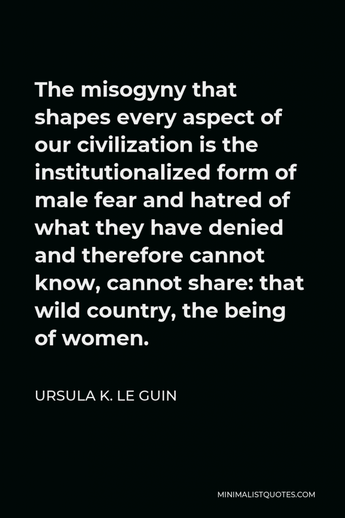 Ursula K. Le Guin Quote - The misogyny that shapes every aspect of our civilization is the institutionalized form of male fear and hatred of what they have denied and therefore cannot know, cannot share: that wild country, the being of women.