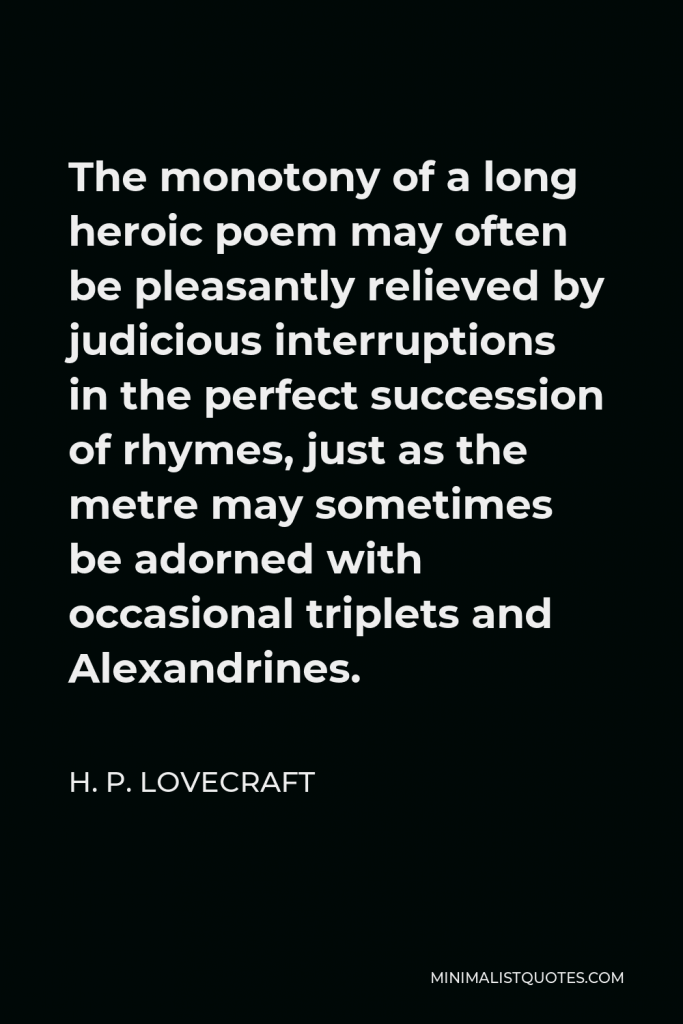H. P. Lovecraft Quote - The monotony of a long heroic poem may often be pleasantly relieved by judicious interruptions in the perfect succession of rhymes, just as the metre may sometimes be adorned with occasional triplets and Alexandrines.