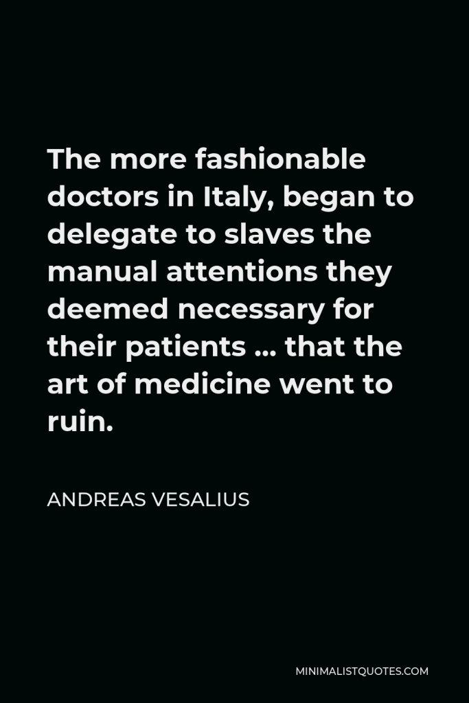 Andreas Vesalius Quote - The more fashionable doctors in Italy, began to delegate to slaves the manual attentions they deemed necessary for their patients … that the art of medicine went to ruin.