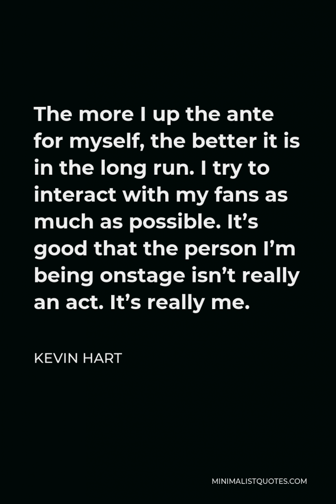 Kevin Hart Quote - The more I up the ante for myself, the better it is in the long run. I try to interact with my fans as much as possible. It’s good that the person I’m being onstage isn’t really an act. It’s really me.