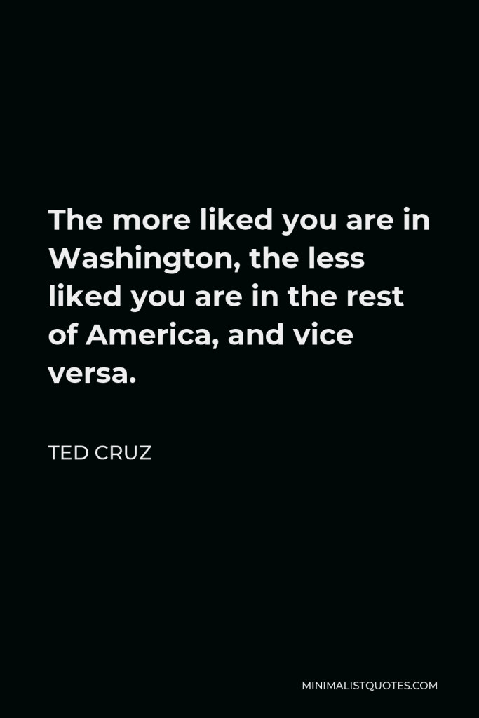 Ted Cruz Quote - The more liked you are in Washington, the less liked you are in the rest of America, and vice versa.