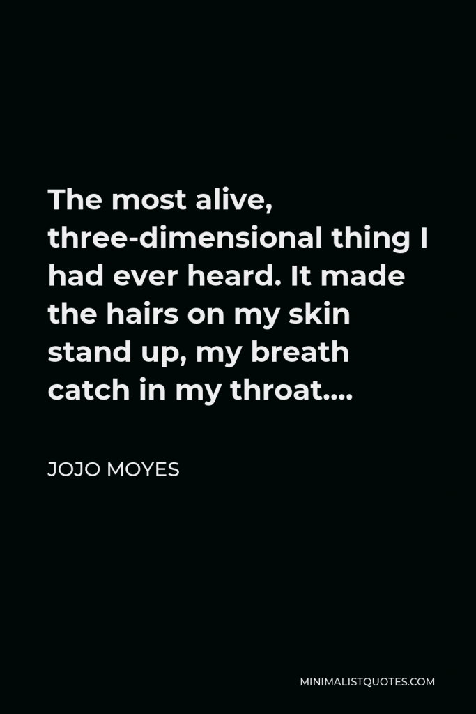 Jojo Moyes Quote - The most alive, three-dimensional thing I had ever heard. It made the hairs on my skin stand up, my breath catch in my throat….